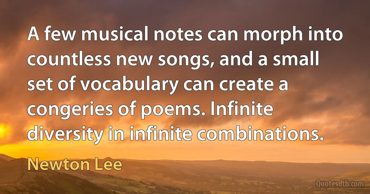 A few musical notes can morph into countless new songs, and a small set of vocabulary can create a congeries of poems. Infinite diversity in infinite combinations. (Newton Lee)