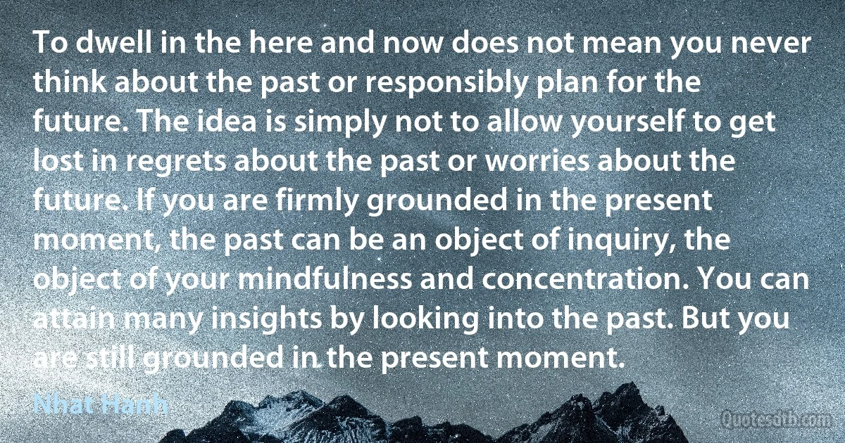 To dwell in the here and now does not mean you never think about the past or responsibly plan for the future. The idea is simply not to allow yourself to get lost in regrets about the past or worries about the future. If you are firmly grounded in the present moment, the past can be an object of inquiry, the object of your mindfulness and concentration. You can attain many insights by looking into the past. But you are still grounded in the present moment. (Nhat Hanh)