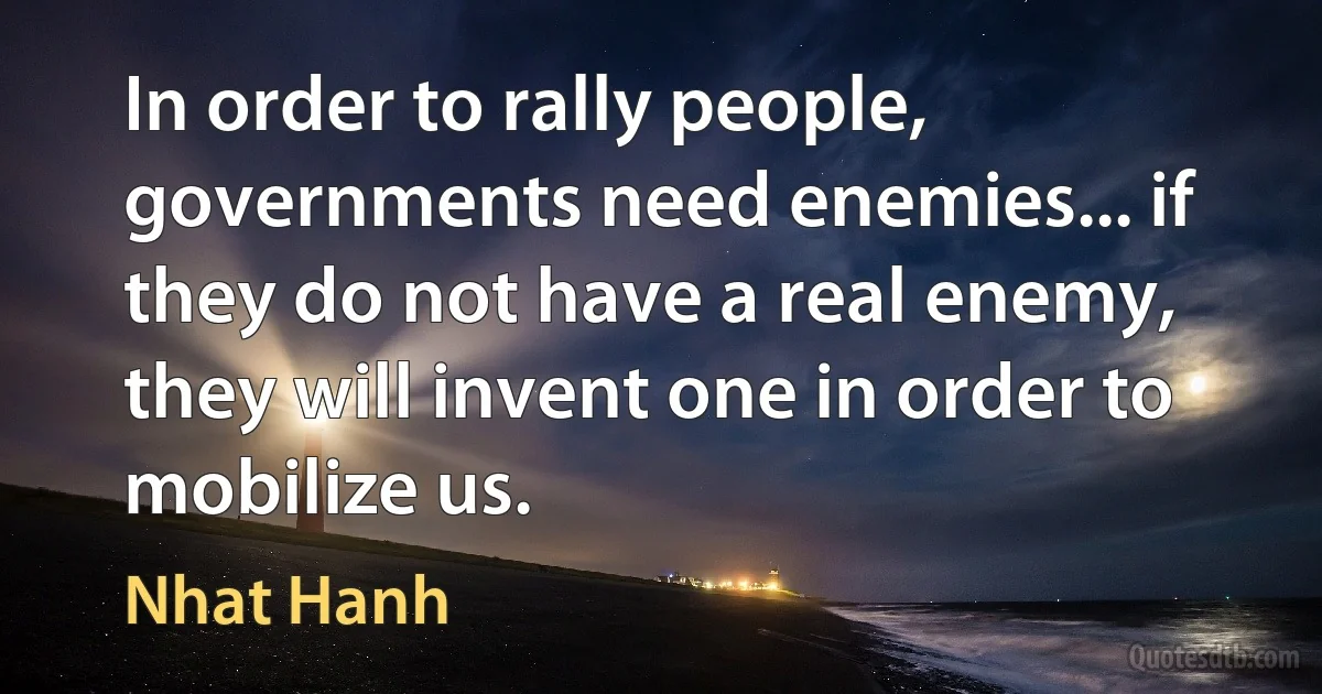 In order to rally people, governments need enemies... if they do not have a real enemy, they will invent one in order to mobilize us. (Nhat Hanh)