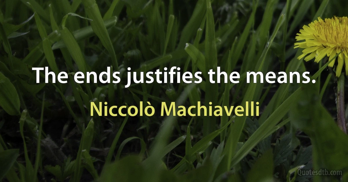 The ends justifies the means. (Niccolò Machiavelli)