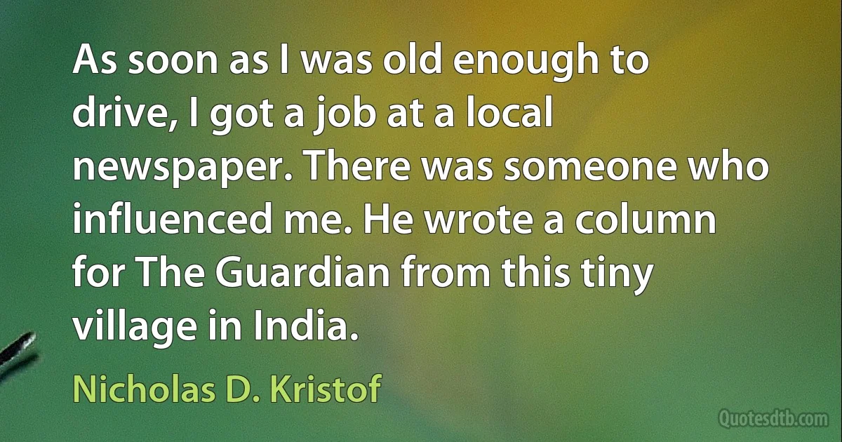 As soon as I was old enough to drive, I got a job at a local newspaper. There was someone who influenced me. He wrote a column for The Guardian from this tiny village in India. (Nicholas D. Kristof)