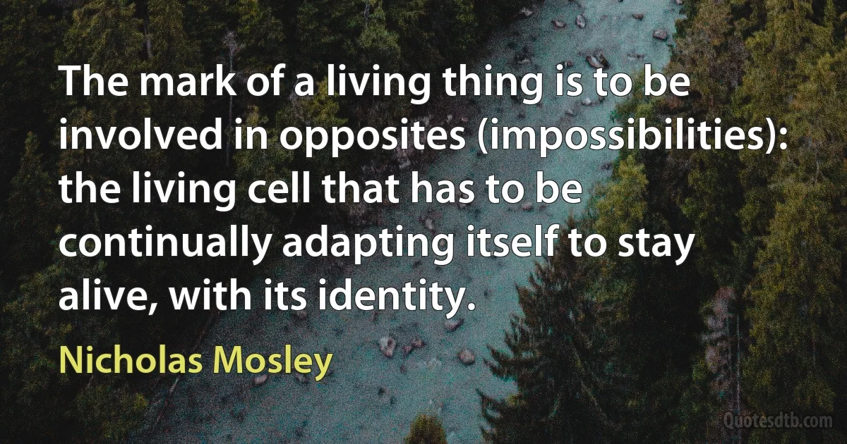 The mark of a living thing is to be involved in opposites (impossibilities): the living cell that has to be continually adapting itself to stay alive, with its identity. (Nicholas Mosley)