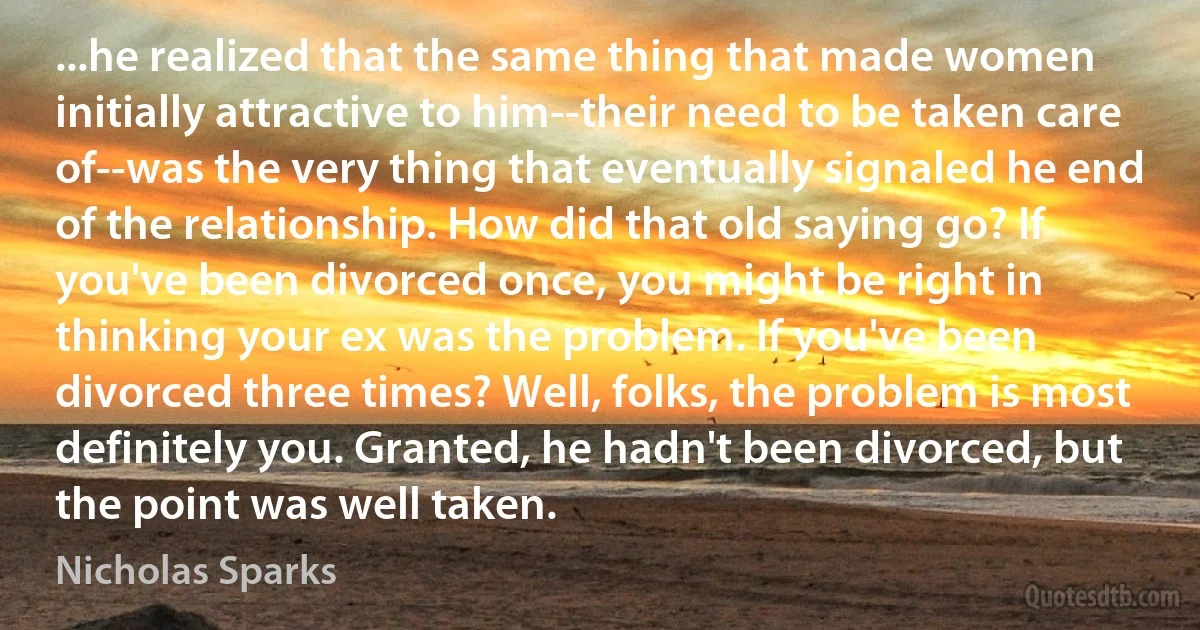 ...he realized that the same thing that made women initially attractive to him--their need to be taken care of--was the very thing that eventually signaled he end of the relationship. How did that old saying go? If you've been divorced once, you might be right in thinking your ex was the problem. If you've been divorced three times? Well, folks, the problem is most definitely you. Granted, he hadn't been divorced, but the point was well taken. (Nicholas Sparks)