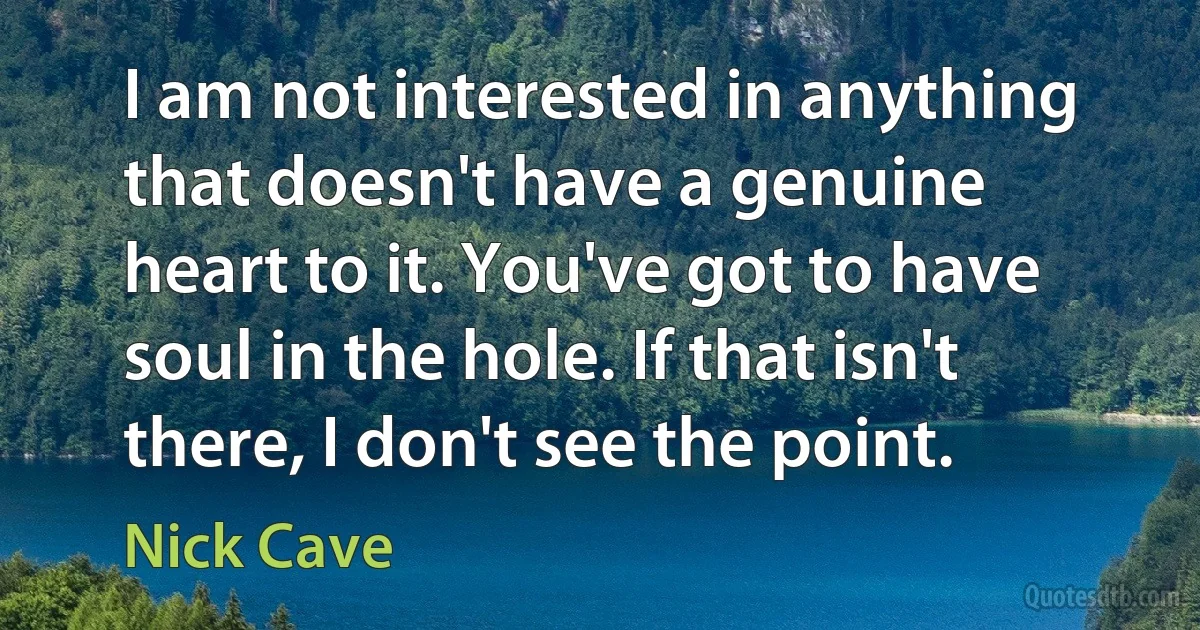 I am not interested in anything that doesn't have a genuine heart to it. You've got to have soul in the hole. If that isn't there, I don't see the point. (Nick Cave)