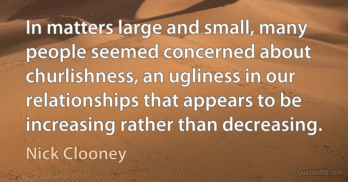 In matters large and small, many people seemed concerned about churlishness, an ugliness in our relationships that appears to be increasing rather than decreasing. (Nick Clooney)