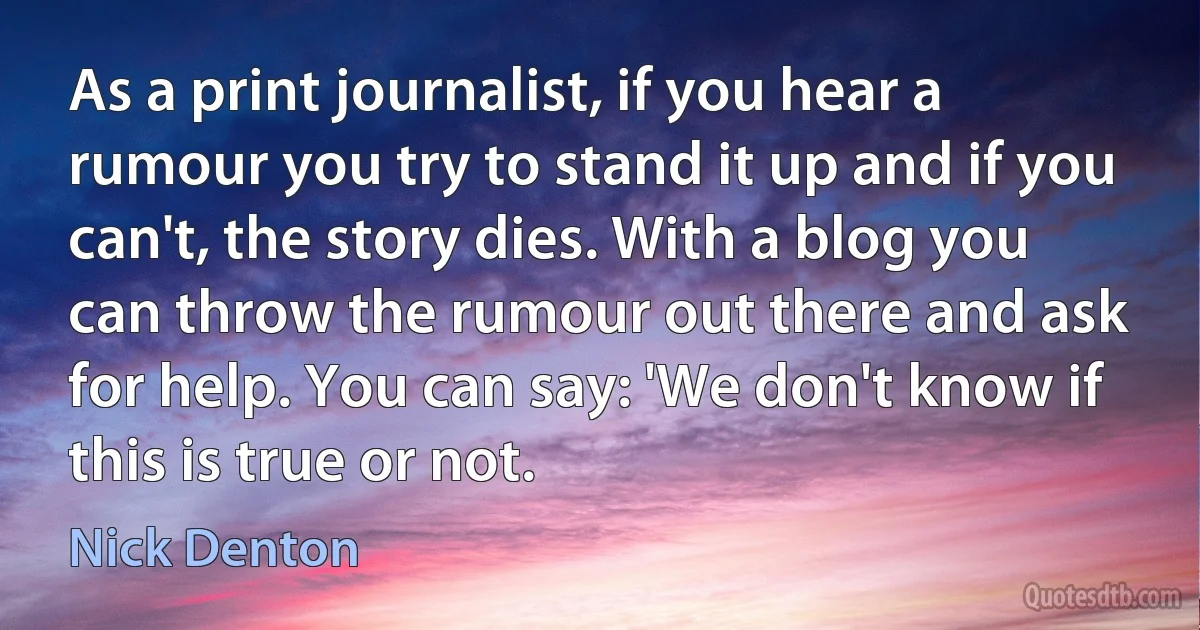 As a print journalist, if you hear a rumour you try to stand it up and if you can't, the story dies. With a blog you can throw the rumour out there and ask for help. You can say: 'We don't know if this is true or not. (Nick Denton)