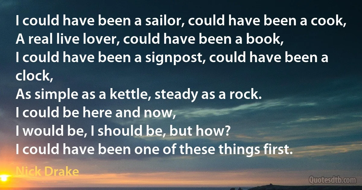 I could have been a sailor, could have been a cook,
A real live lover, could have been a book,
I could have been a signpost, could have been a clock,
As simple as a kettle, steady as a rock.
I could be here and now,
I would be, I should be, but how?
I could have been one of these things first. (Nick Drake)