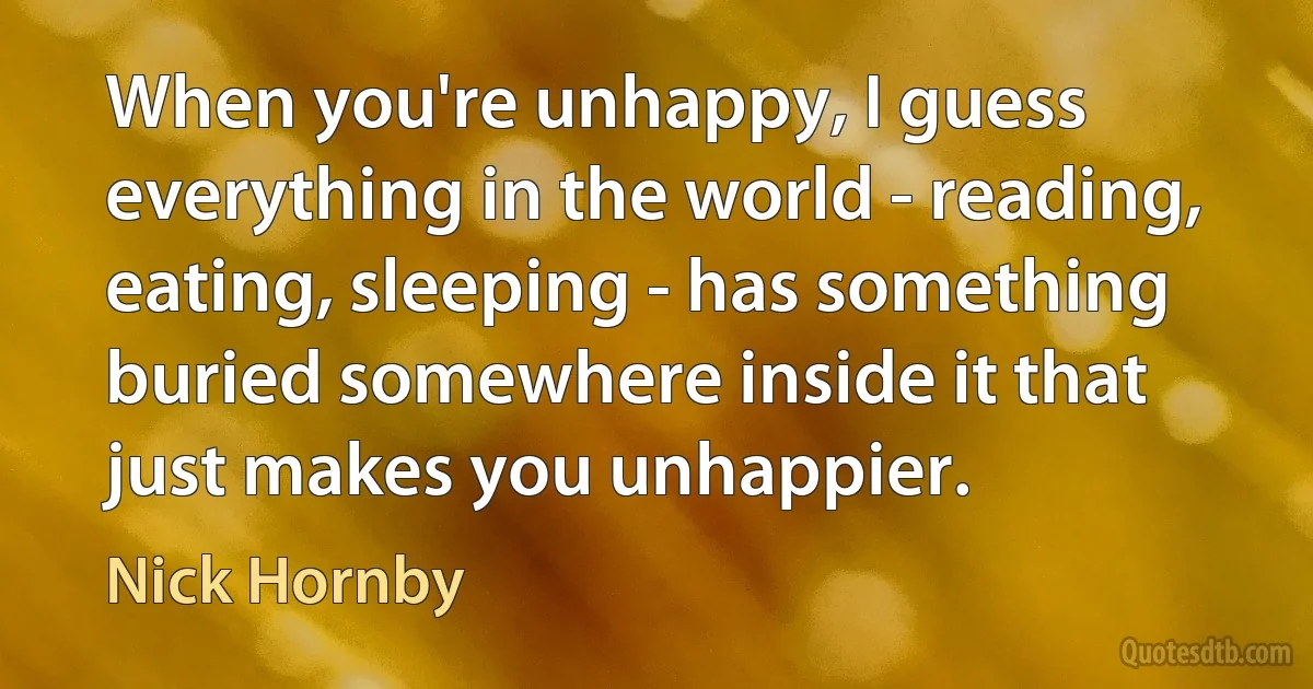 When you're unhappy, I guess everything in the world - reading, eating, sleeping - has something buried somewhere inside it that just makes you unhappier. (Nick Hornby)