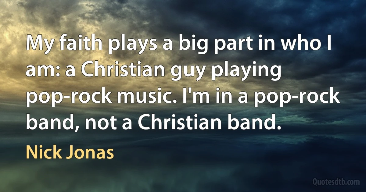 My faith plays a big part in who I am: a Christian guy playing pop-rock music. I'm in a pop-rock band, not a Christian band. (Nick Jonas)