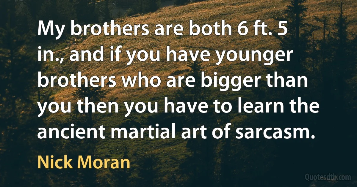 My brothers are both 6 ft. 5 in., and if you have younger brothers who are bigger than you then you have to learn the ancient martial art of sarcasm. (Nick Moran)