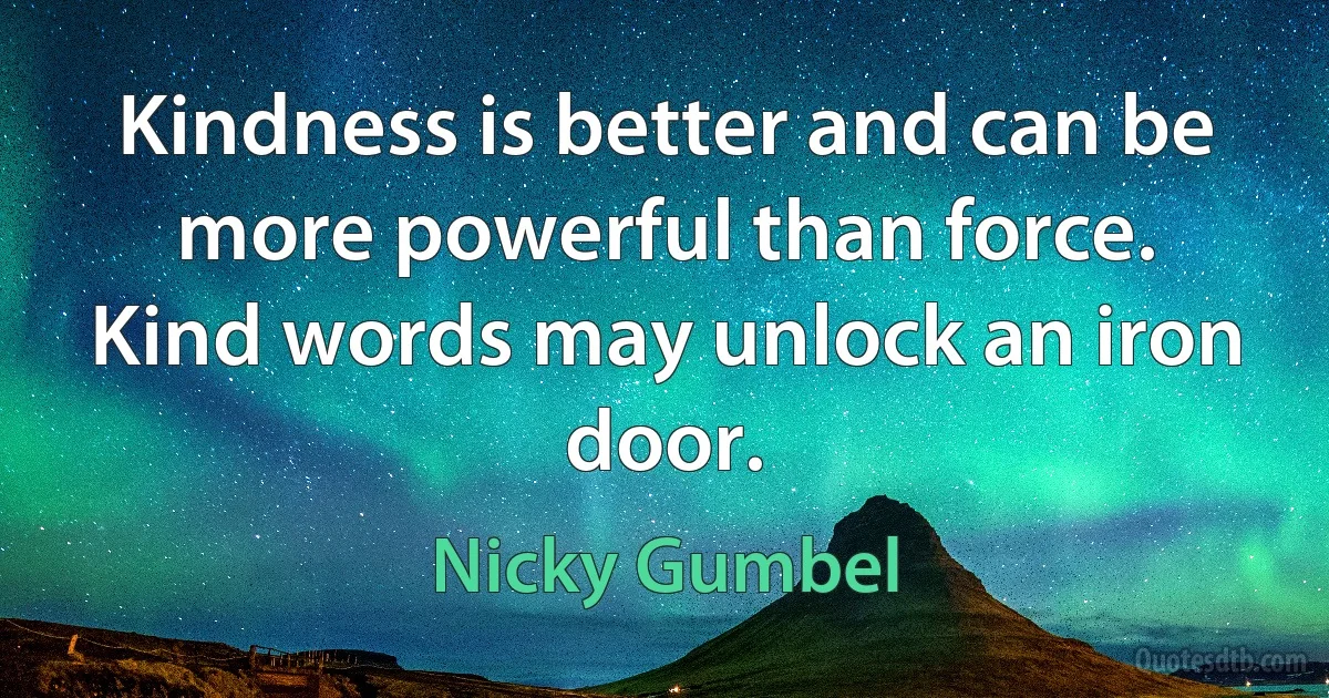 Kindness is better and can be more powerful than force. Kind words may unlock an iron door. (Nicky Gumbel)