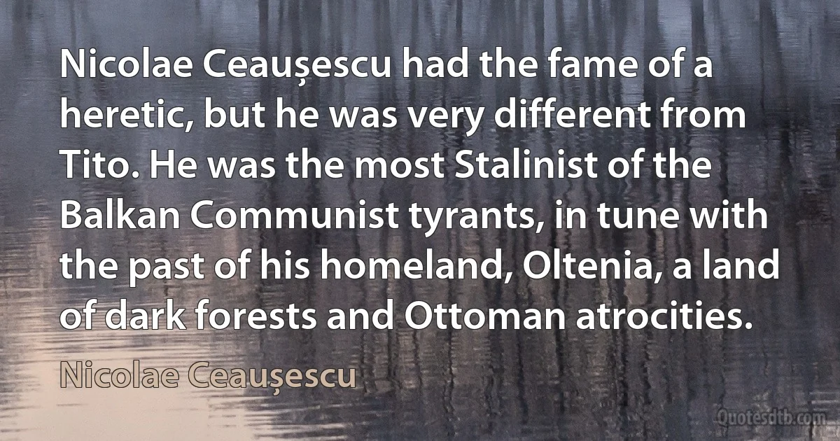 Nicolae Ceaușescu had the fame of a heretic, but he was very different from Tito. He was the most Stalinist of the Balkan Communist tyrants, in tune with the past of his homeland, Oltenia, a land of dark forests and Ottoman atrocities. (Nicolae Ceaușescu)