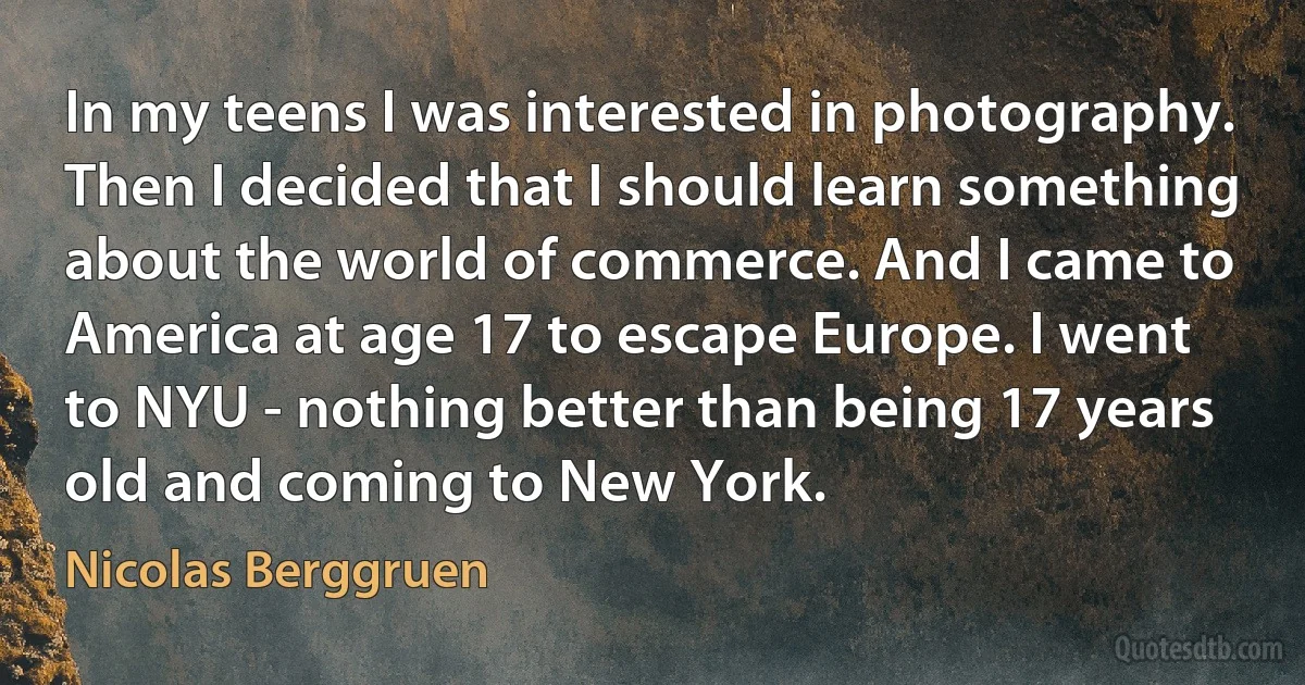 In my teens I was interested in photography. Then I decided that I should learn something about the world of commerce. And I came to America at age 17 to escape Europe. I went to NYU - nothing better than being 17 years old and coming to New York. (Nicolas Berggruen)