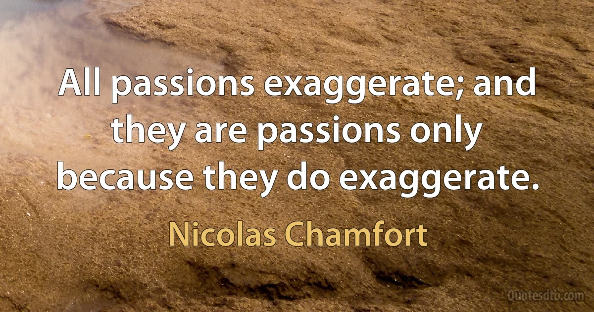 All passions exaggerate; and they are passions only because they do exaggerate. (Nicolas Chamfort)