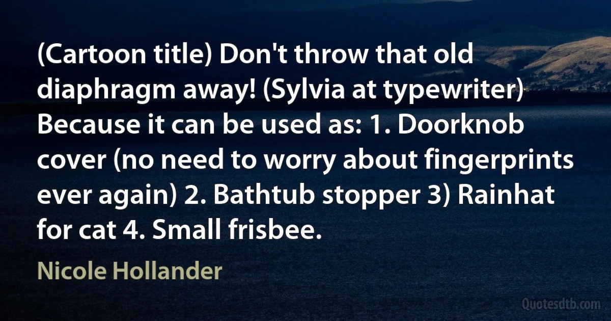 (Cartoon title) Don't throw that old diaphragm away! (Sylvia at typewriter) Because it can be used as: 1. Doorknob cover (no need to worry about fingerprints ever again) 2. Bathtub stopper 3) Rainhat for cat 4. Small frisbee. (Nicole Hollander)