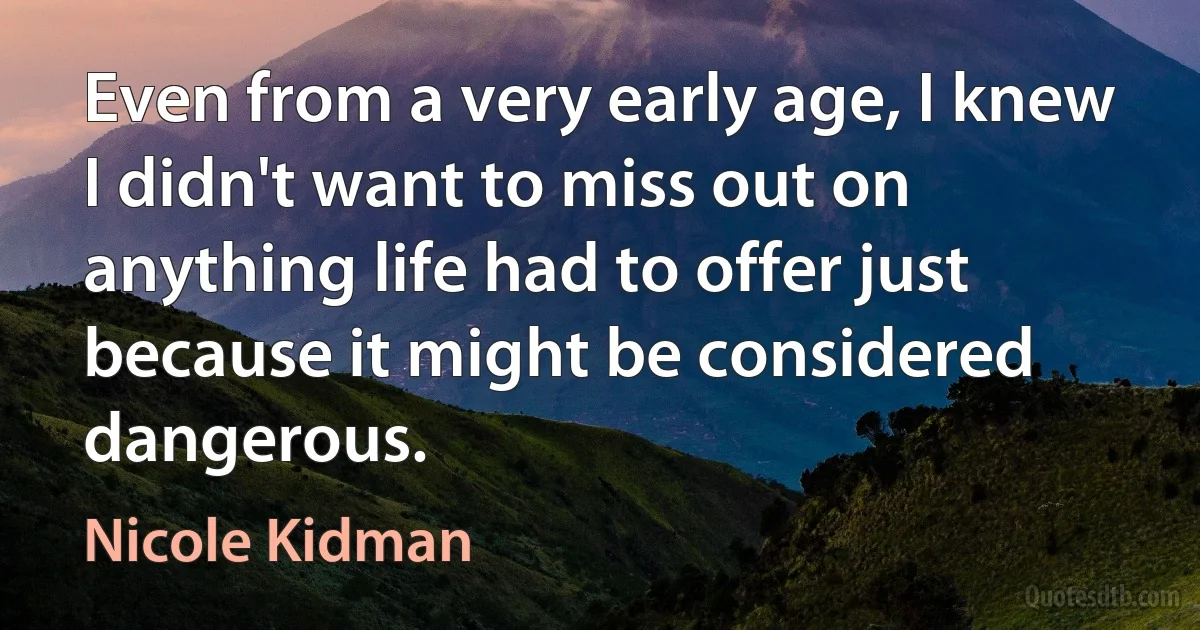 Even from a very early age, I knew I didn't want to miss out on anything life had to offer just because it might be considered dangerous. (Nicole Kidman)