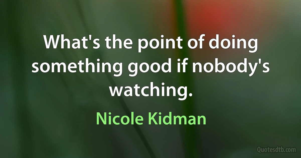 What's the point of doing something good if nobody's watching. (Nicole Kidman)