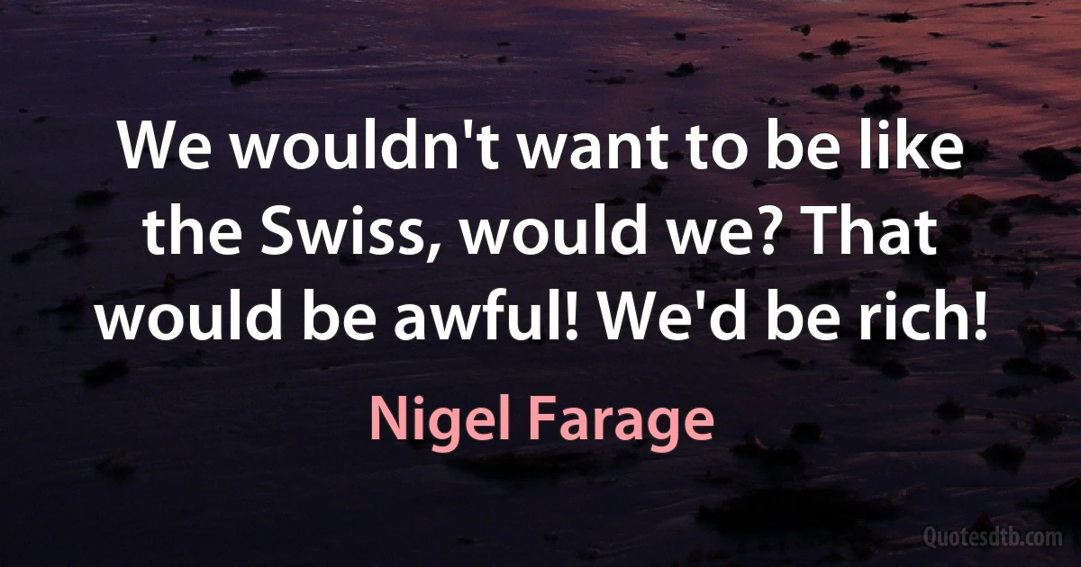 We wouldn't want to be like the Swiss, would we? That would be awful! We'd be rich! (Nigel Farage)