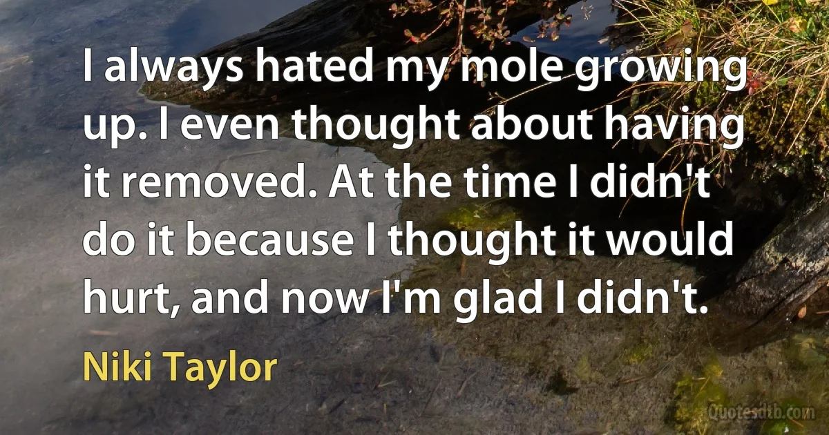 I always hated my mole growing up. I even thought about having it removed. At the time I didn't do it because I thought it would hurt, and now I'm glad I didn't. (Niki Taylor)