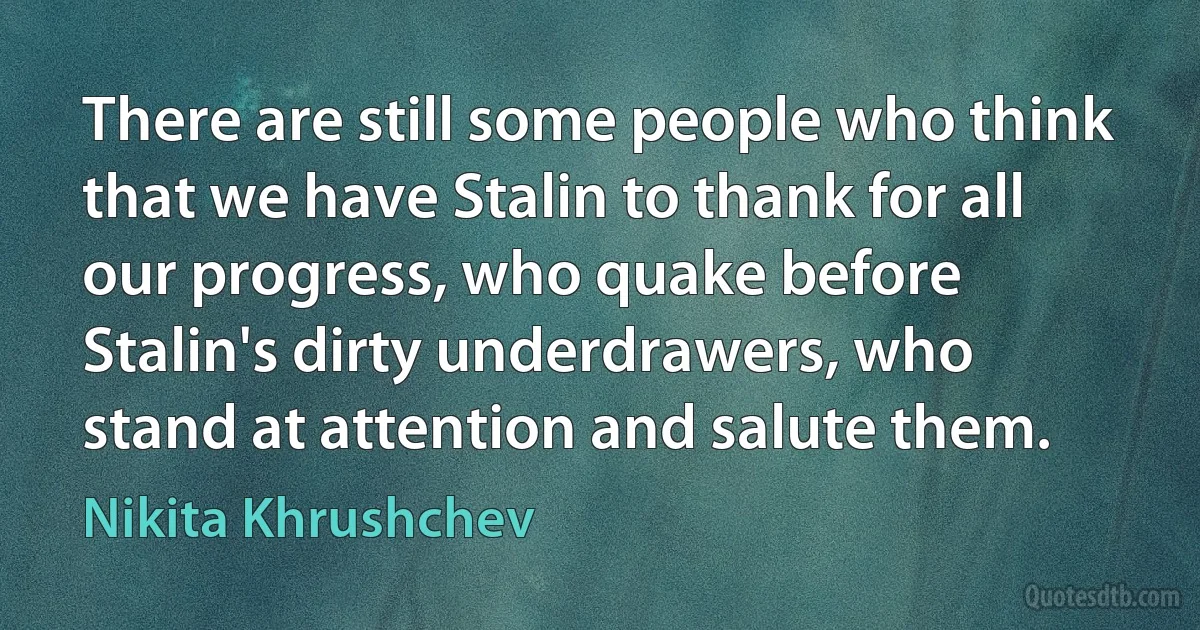 There are still some people who think that we have Stalin to thank for all our progress, who quake before Stalin's dirty underdrawers, who stand at attention and salute them. (Nikita Khrushchev)