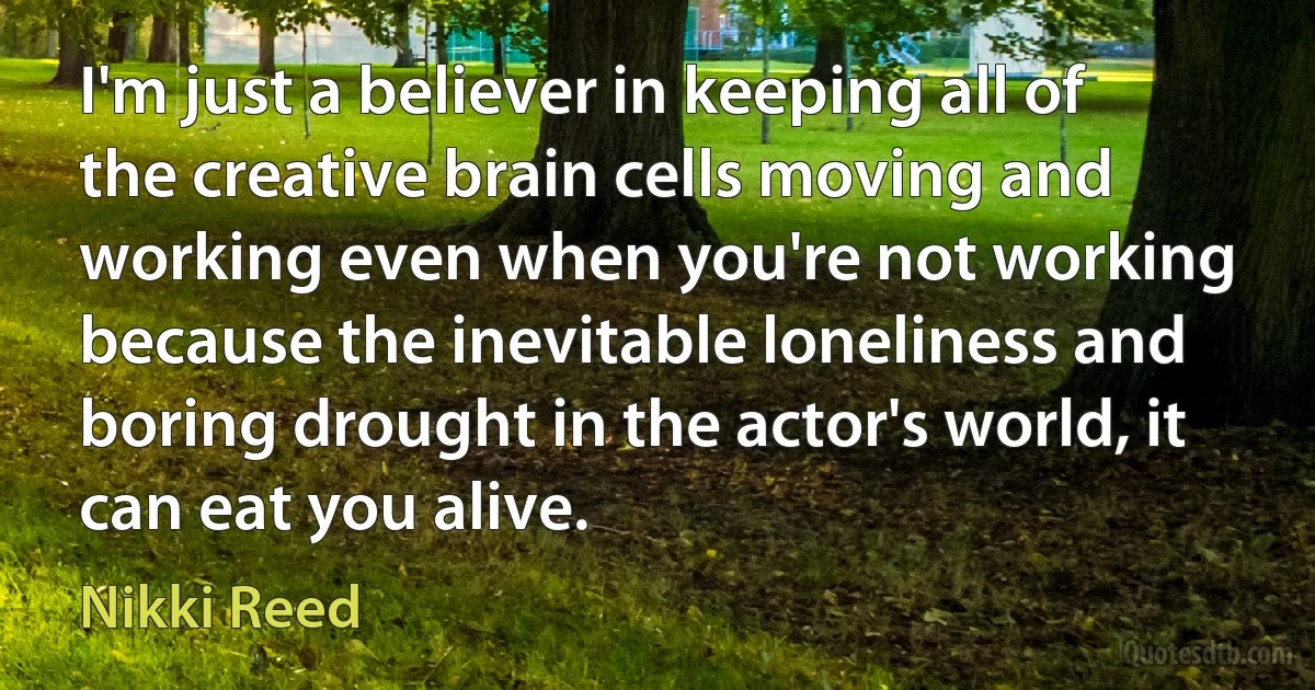 I'm just a believer in keeping all of the creative brain cells moving and working even when you're not working because the inevitable loneliness and boring drought in the actor's world, it can eat you alive. (Nikki Reed)