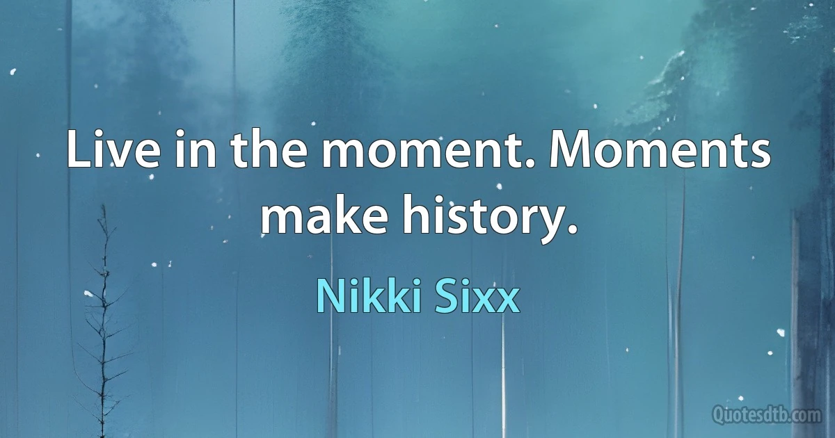 Live in the moment. Moments make history. (Nikki Sixx)