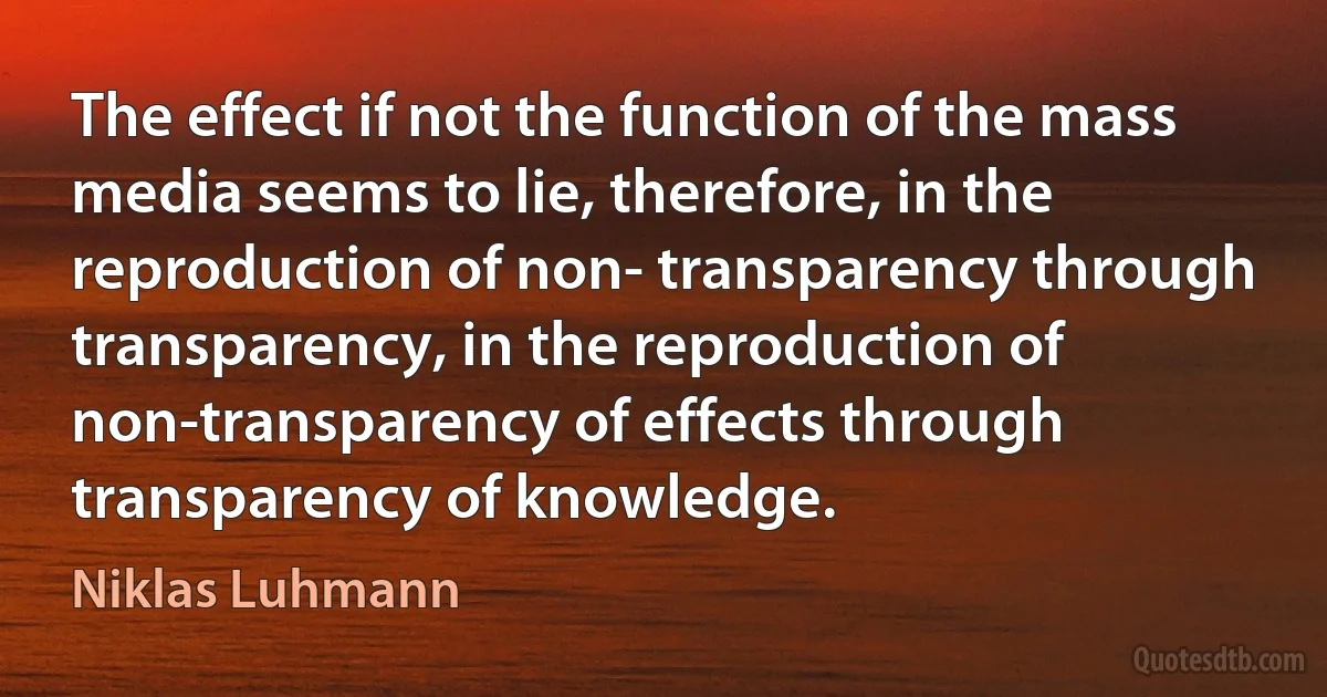 The effect if not the function of the mass media seems to lie, therefore, in the reproduction of non- transparency through transparency, in the reproduction of non-transparency of effects through transparency of knowledge. (Niklas Luhmann)