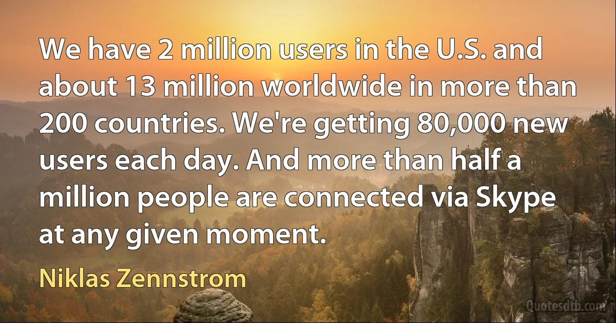 We have 2 million users in the U.S. and about 13 million worldwide in more than 200 countries. We're getting 80,000 new users each day. And more than half a million people are connected via Skype at any given moment. (Niklas Zennstrom)