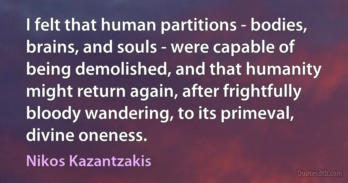 I felt that human partitions - bodies, brains, and souls - were capable of being demolished, and that humanity might return again, after frightfully bloody wandering, to its primeval, divine oneness. (Nikos Kazantzakis)