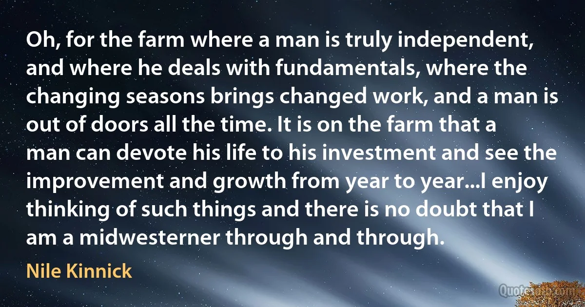 Oh, for the farm where a man is truly independent, and where he deals with fundamentals, where the changing seasons brings changed work, and a man is out of doors all the time. It is on the farm that a man can devote his life to his investment and see the improvement and growth from year to year...I enjoy thinking of such things and there is no doubt that I am a midwesterner through and through. (Nile Kinnick)