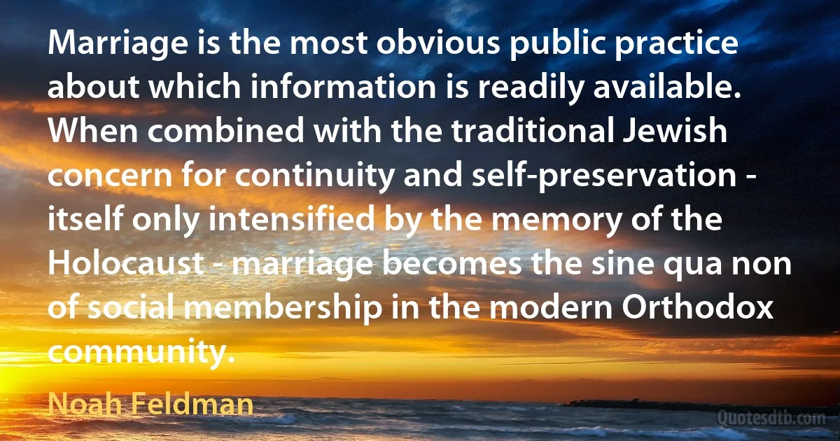 Marriage is the most obvious public practice about which information is readily available. When combined with the traditional Jewish concern for continuity and self-preservation - itself only intensified by the memory of the Holocaust - marriage becomes the sine qua non of social membership in the modern Orthodox community. (Noah Feldman)