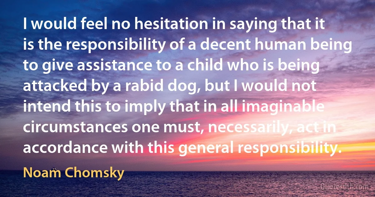 I would feel no hesitation in saying that it is the responsibility of a decent human being to give assistance to a child who is being attacked by a rabid dog, but I would not intend this to imply that in all imaginable circumstances one must, necessarily, act in accordance with this general responsibility. (Noam Chomsky)