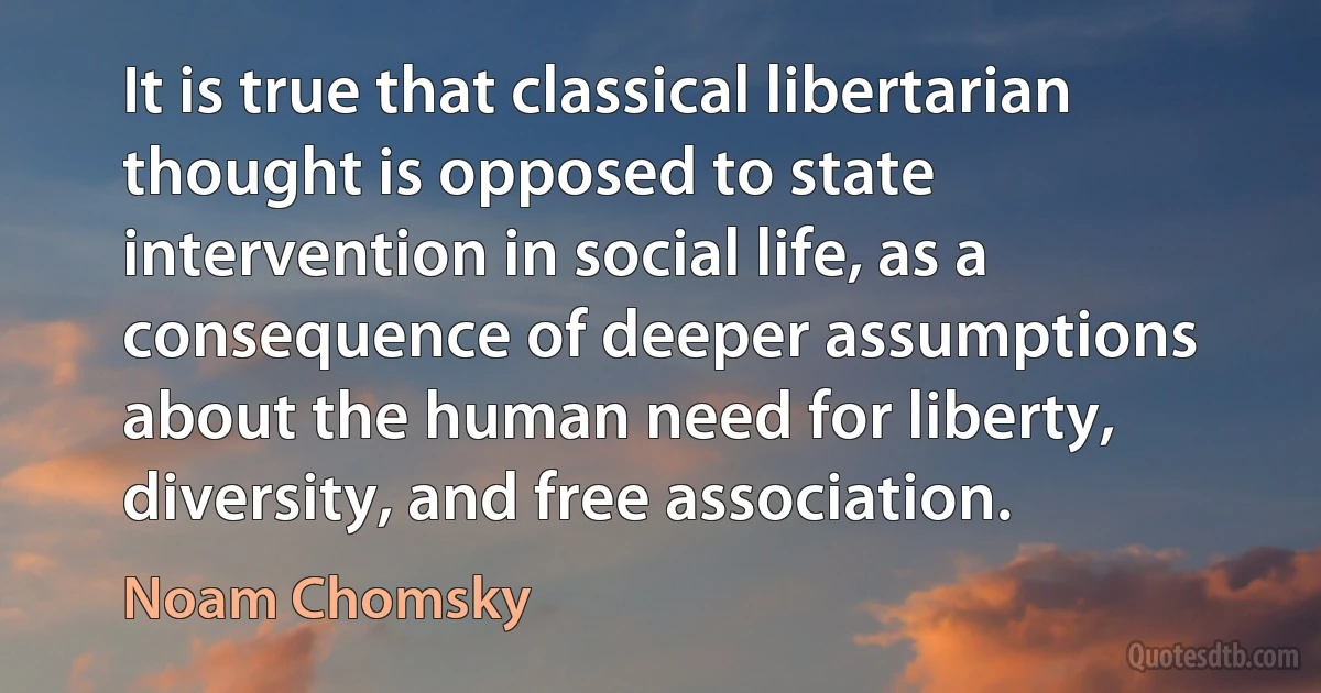 It is true that classical libertarian thought is opposed to state intervention in social life, as a consequence of deeper assumptions about the human need for liberty, diversity, and free association. (Noam Chomsky)