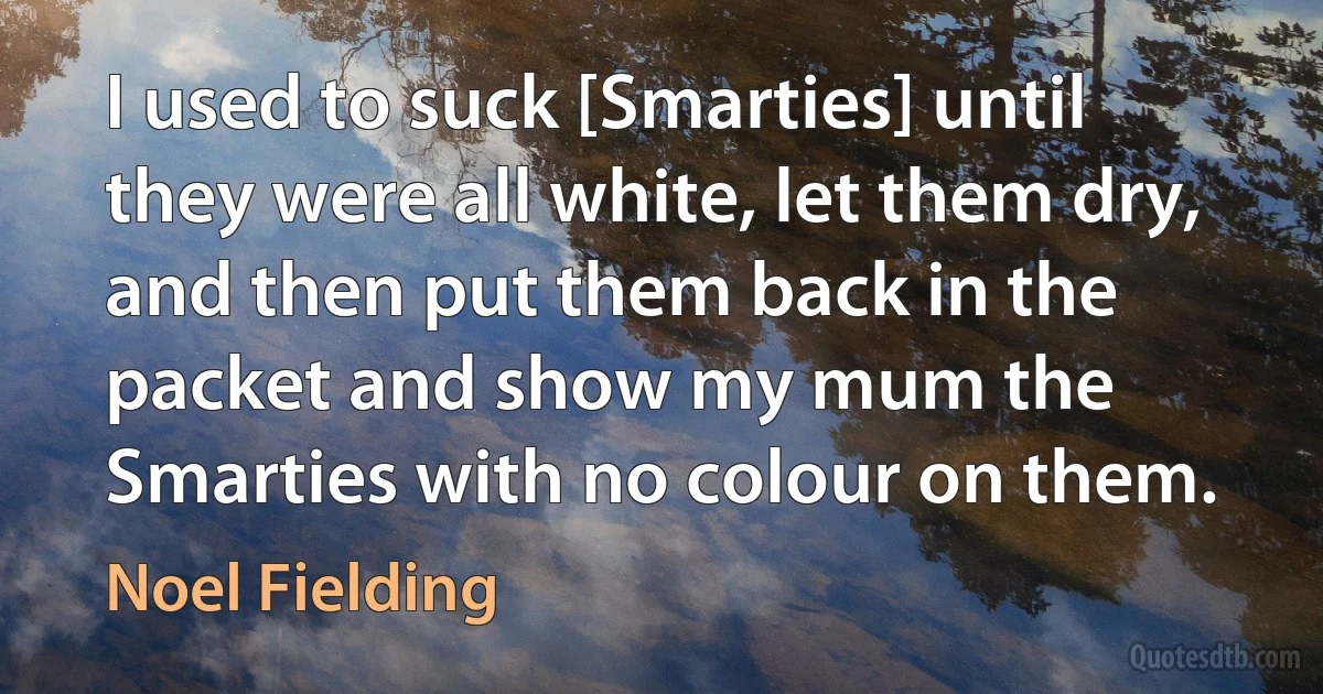 I used to suck [Smarties] until they were all white, let them dry, and then put them back in the packet and show my mum the Smarties with no colour on them. (Noel Fielding)