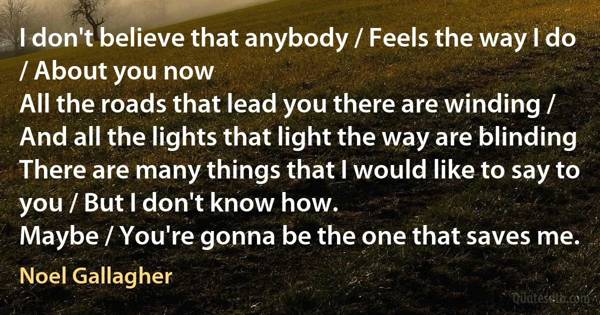 I don't believe that anybody / Feels the way I do / About you now
All the roads that lead you there are winding / And all the lights that light the way are blinding
There are many things that I would like to say to you / But I don't know how.
Maybe / You're gonna be the one that saves me. (Noel Gallagher)