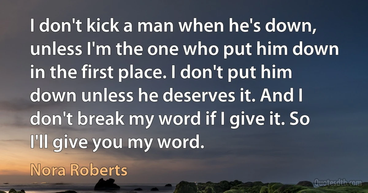 I don't kick a man when he's down, unless I'm the one who put him down in the first place. I don't put him down unless he deserves it. And I don't break my word if I give it. So I'll give you my word. (Nora Roberts)