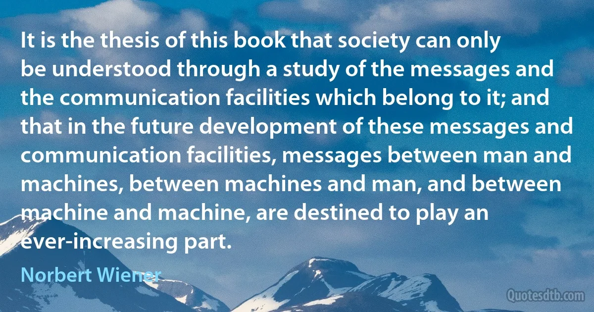 It is the thesis of this book that society can only be understood through a study of the messages and the communication facilities which belong to it; and that in the future development of these messages and communication facilities, messages between man and machines, between machines and man, and between machine and machine, are destined to play an ever-increasing part. (Norbert Wiener)