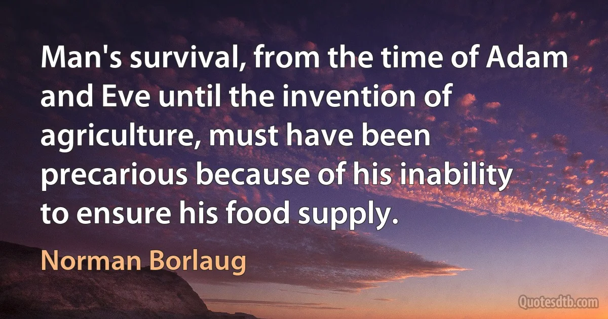 Man's survival, from the time of Adam and Eve until the invention of agriculture, must have been precarious because of his inability to ensure his food supply. (Norman Borlaug)