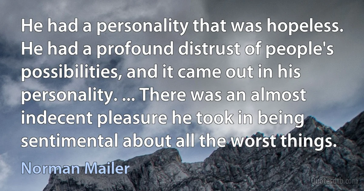 He had a personality that was hopeless. He had a profound distrust of people's possibilities, and it came out in his personality. ... There was an almost indecent pleasure he took in being sentimental about all the worst things. (Norman Mailer)