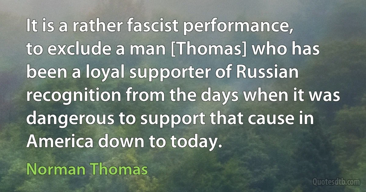 It is a rather fascist performance, to exclude a man [Thomas] who has been a loyal supporter of Russian recognition from the days when it was dangerous to support that cause in America down to today. (Norman Thomas)