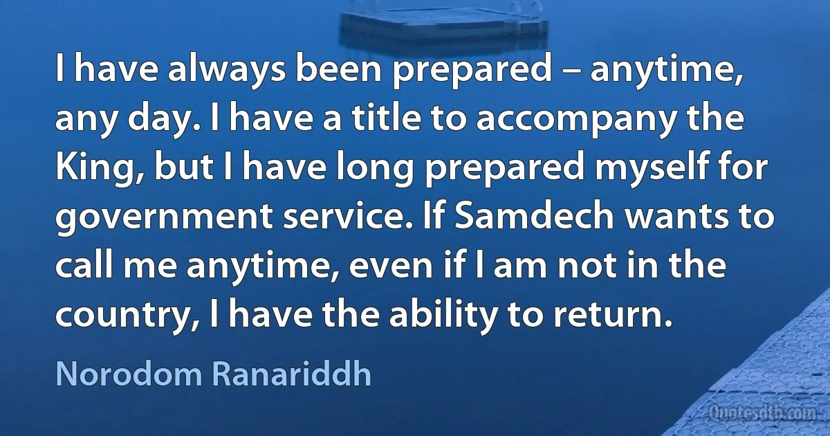 I have always been prepared – anytime, any day. I have a title to accompany the King, but I have long prepared myself for government service. If Samdech wants to call me anytime, even if I am not in the country, I have the ability to return. (Norodom Ranariddh)