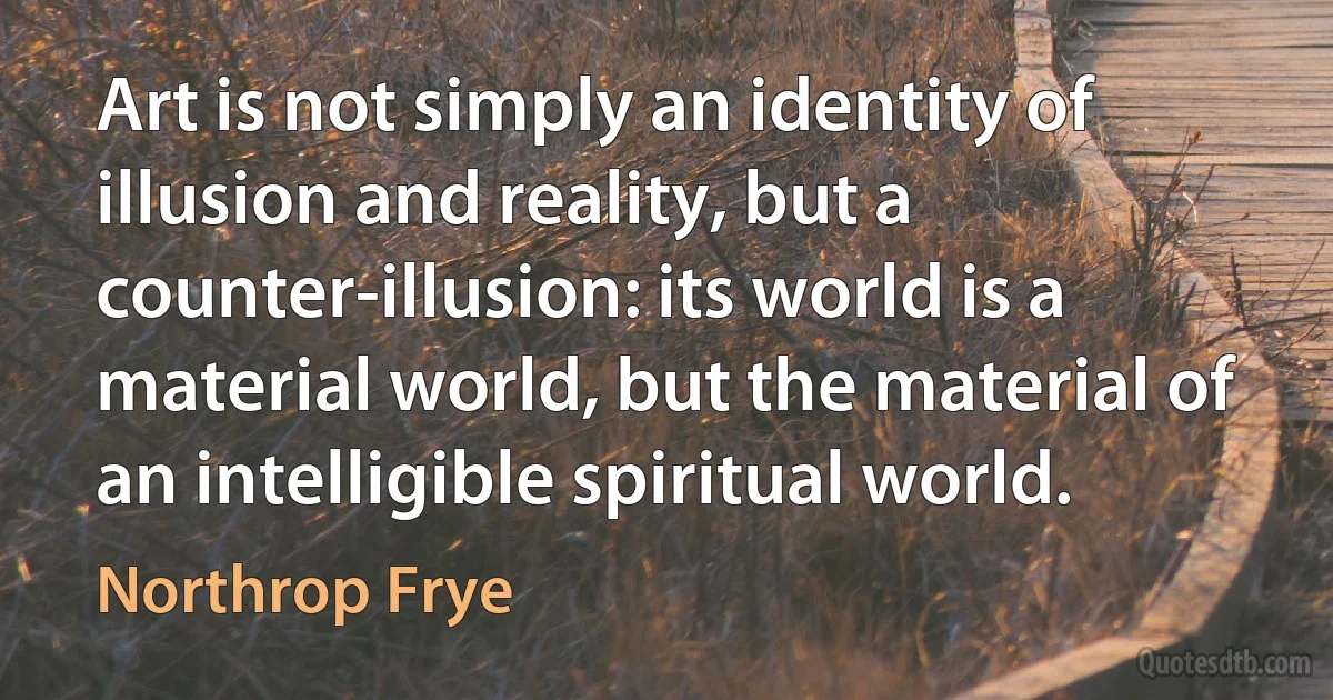 Art is not simply an identity of illusion and reality, but a counter-illusion: its world is a material world, but the material of an intelligible spiritual world. (Northrop Frye)