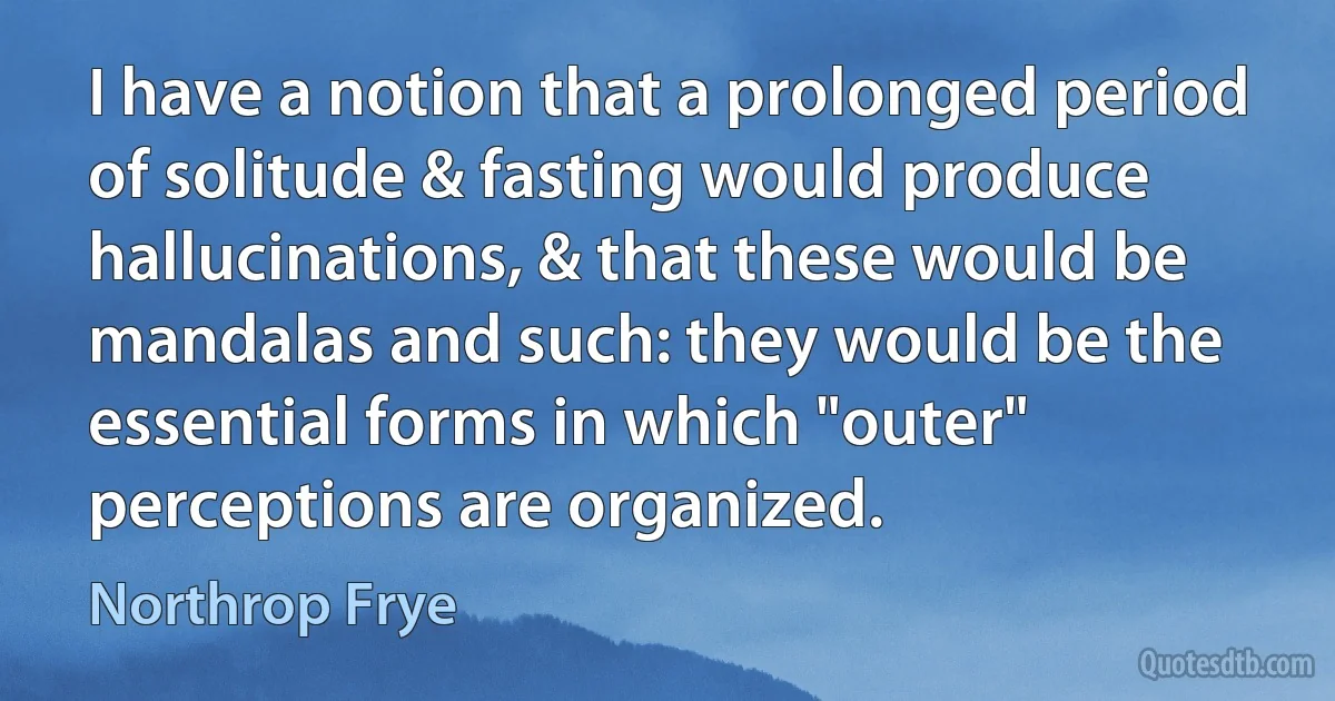 I have a notion that a prolonged period of solitude & fasting would produce hallucinations, & that these would be mandalas and such: they would be the essential forms in which "outer" perceptions are organized. (Northrop Frye)