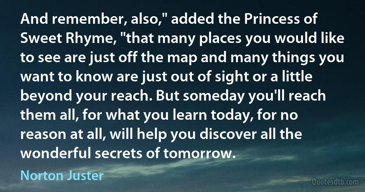 And remember, also," added the Princess of Sweet Rhyme, "that many places you would like to see are just off the map and many things you want to know are just out of sight or a little beyond your reach. But someday you'll reach them all, for what you learn today, for no reason at all, will help you discover all the wonderful secrets of tomorrow. (Norton Juster)