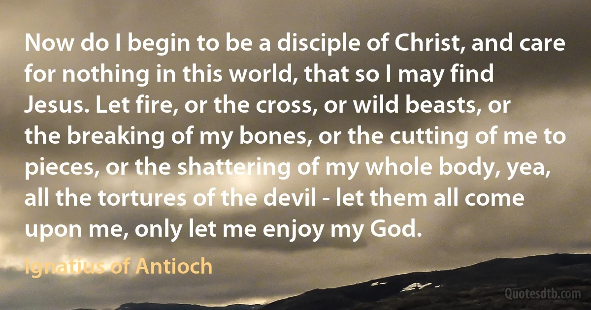 Now do I begin to be a disciple of Christ, and care for nothing in this world, that so I may find Jesus. Let fire, or the cross, or wild beasts, or the breaking of my bones, or the cutting of me to pieces, or the shattering of my whole body, yea, all the tortures of the devil - let them all come upon me, only let me enjoy my God. (Ignatius of Antioch)