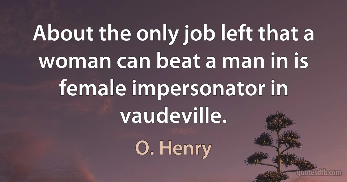 About the only job left that a woman can beat a man in is female impersonator in vaudeville. (O. Henry)