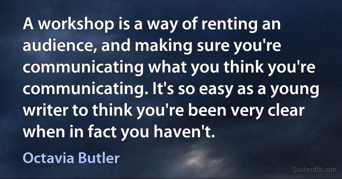 A workshop is a way of renting an audience, and making sure you're communicating what you think you're communicating. It's so easy as a young writer to think you're been very clear when in fact you haven't. (Octavia Butler)