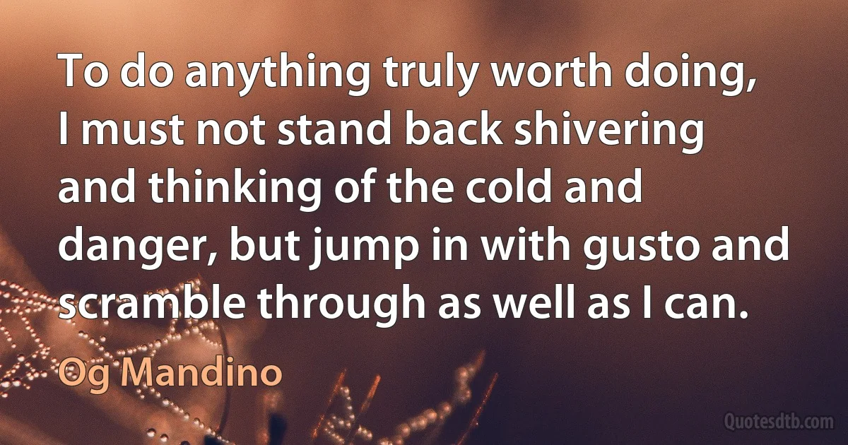 To do anything truly worth doing, I must not stand back shivering and thinking of the cold and danger, but jump in with gusto and scramble through as well as I can. (Og Mandino)