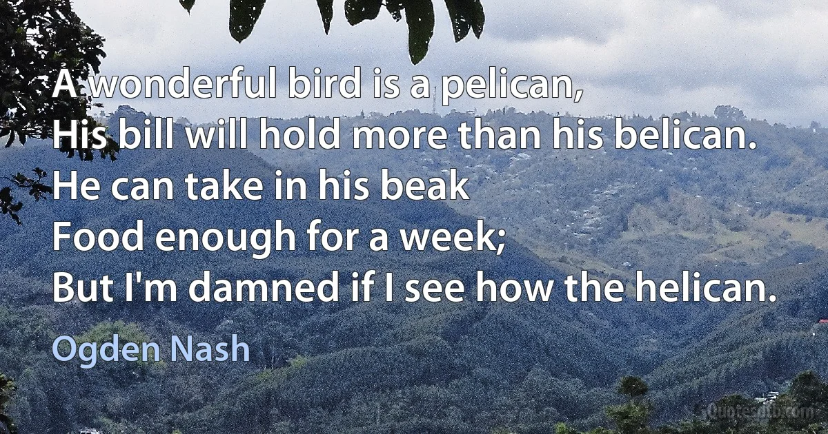 A wonderful bird is a pelican,
His bill will hold more than his belican.
He can take in his beak
Food enough for a week;
But I'm damned if I see how the helican. (Ogden Nash)