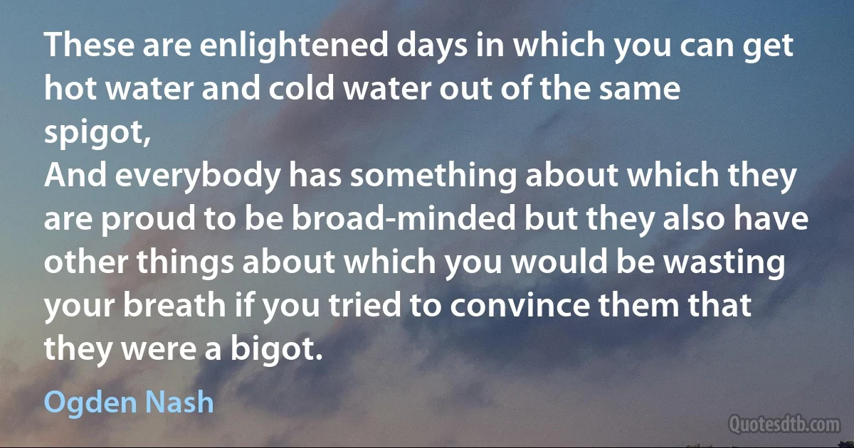 These are enlightened days in which you can get hot water and cold water out of the same spigot,
And everybody has something about which they are proud to be broad-minded but they also have other things about which you would be wasting your breath if you tried to convince them that they were a bigot. (Ogden Nash)